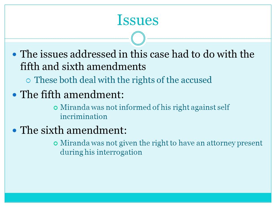Issues The issues addressed in this case had to do with the fifth and sixth amendments  These both deal with the rights of the accused The fifth amendment: Miranda was not informed of his right against self incrimination The sixth amendment: Miranda was not given the right to have an attorney present during his interrogation