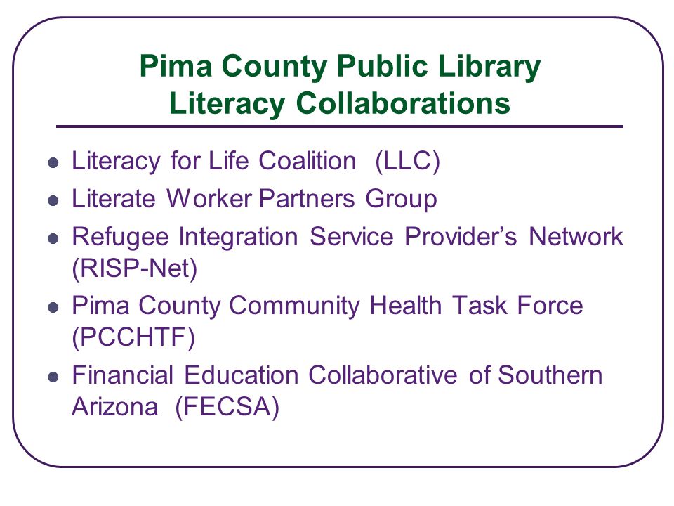 Pima County Public Library Literacy Collaborations Literacy for Life Coalition (LLC) Literate Worker Partners Group Refugee Integration Service Provider’s Network (RISP-Net) Pima County Community Health Task Force (PCCHTF) Financial Education Collaborative of Southern Arizona (FECSA)