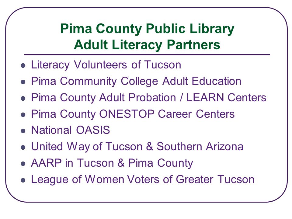Pima County Public Library Adult Literacy Partners Literacy Volunteers of Tucson Pima Community College Adult Education Pima County Adult Probation / LEARN Centers Pima County ONESTOP Career Centers National OASIS United Way of Tucson & Southern Arizona AARP in Tucson & Pima County League of Women Voters of Greater Tucson