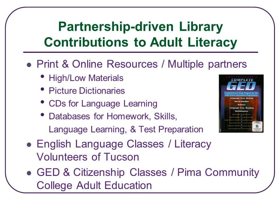 Partnership-driven Library Contributions to Adult Literacy Print & Online Resources / Multiple partners High/Low Materials Picture Dictionaries CDs for Language Learning Databases for Homework, Skills, Language Learning, & Test Preparation English Language Classes / Literacy Volunteers of Tucson GED & Citizenship Classes / Pima Community College Adult Education