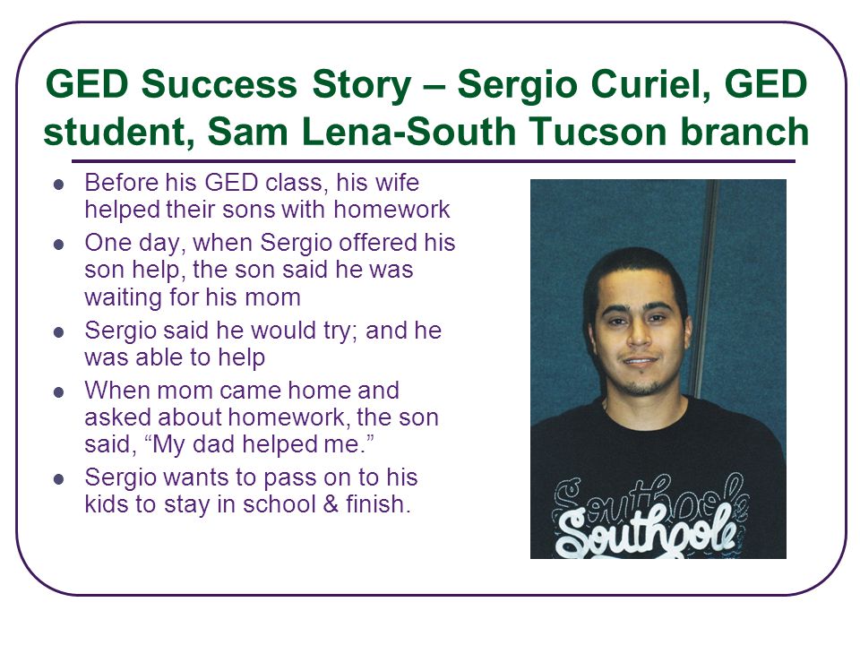 GED Success Story – Sergio Curiel, GED student, Sam Lena-South Tucson branch Before his GED class, his wife helped their sons with homework One day, when Sergio offered his son help, the son said he was waiting for his mom Sergio said he would try; and he was able to help When mom came home and asked about homework, the son said, My dad helped me. Sergio wants to pass on to his kids to stay in school & finish.