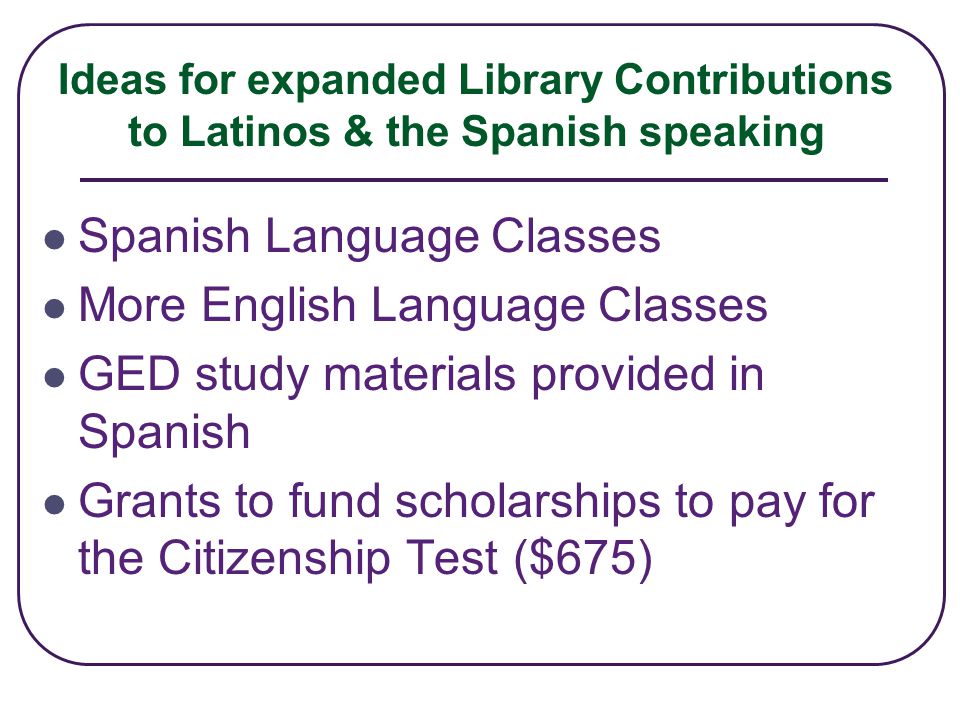Ideas for expanded Library Contributions to Latinos & the Spanish speaking Spanish Language Classes More English Language Classes GED study materials provided in Spanish Grants to fund scholarships to pay for the Citizenship Test ($675)