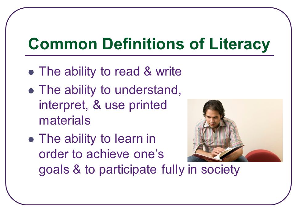 Common Definitions of Literacy The ability to read & write The ability to understand, interpret, & use printed materials The ability to learn in order to achieve one’s goals & to participate fully in society