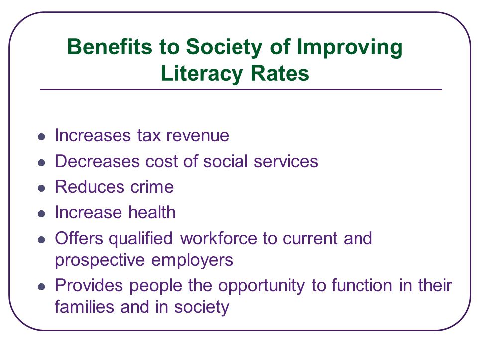 Benefits to Society of Improving Literacy Rates Increases tax revenue Decreases cost of social services Reduces crime Increase health Offers qualified workforce to current and prospective employers Provides people the opportunity to function in their families and in society