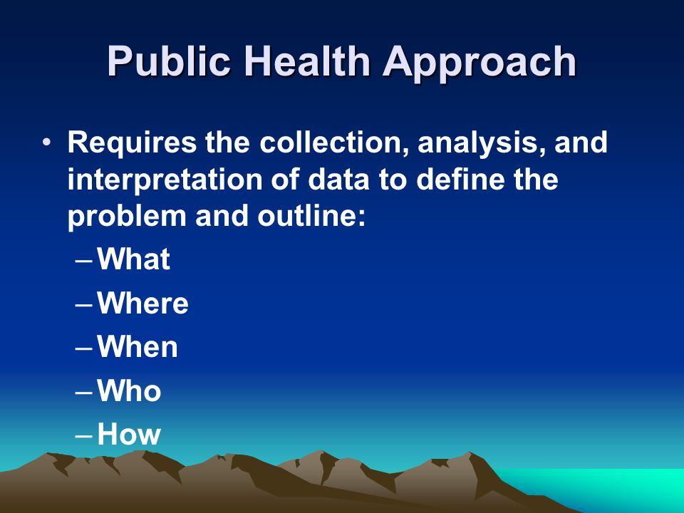 Public Health Approach Requires the collection, analysis, and interpretation of data to define the problem and outline: –What –Where –When –Who –How
