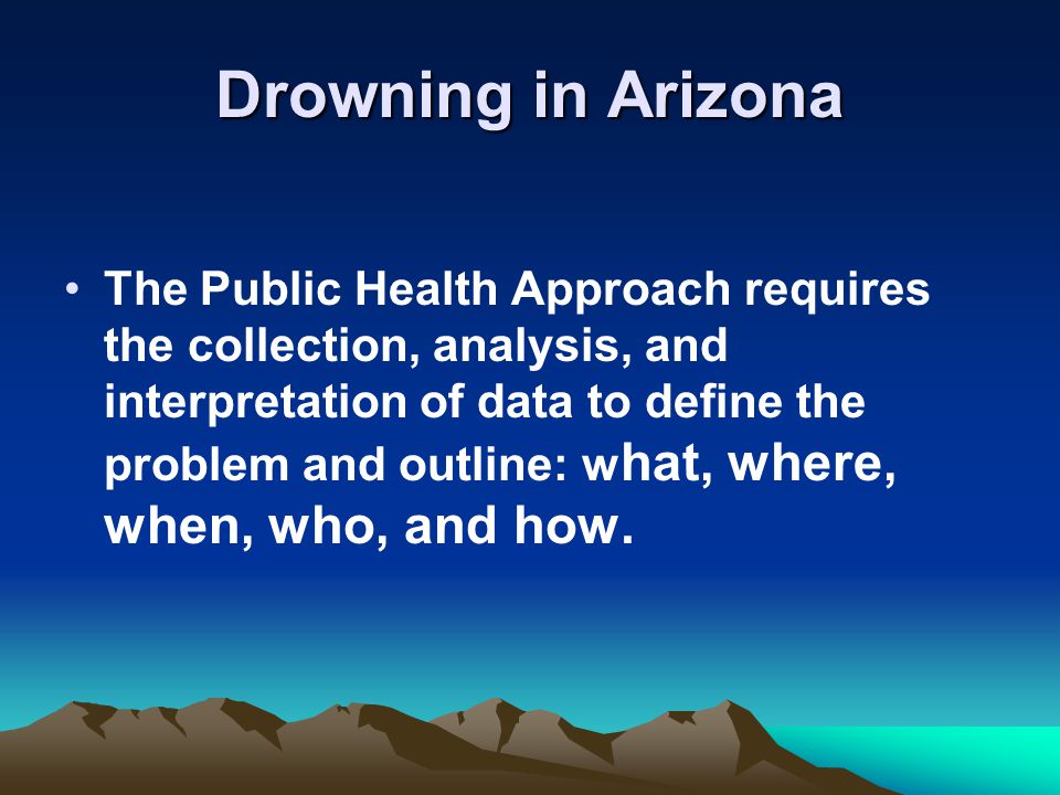 Drowning in Arizona The Public Health Approach requires the collection, analysis, and interpretation of data to define the problem and outline: w hat, where, when, who, and how.