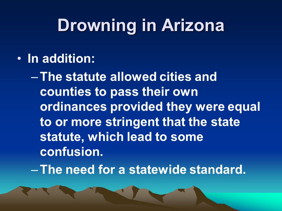 Drowning in Arizona In addition: –The statute allowed cities and counties to pass their own ordinances provided they were equal to or more stringent that the state statute, which lead to some confusion.