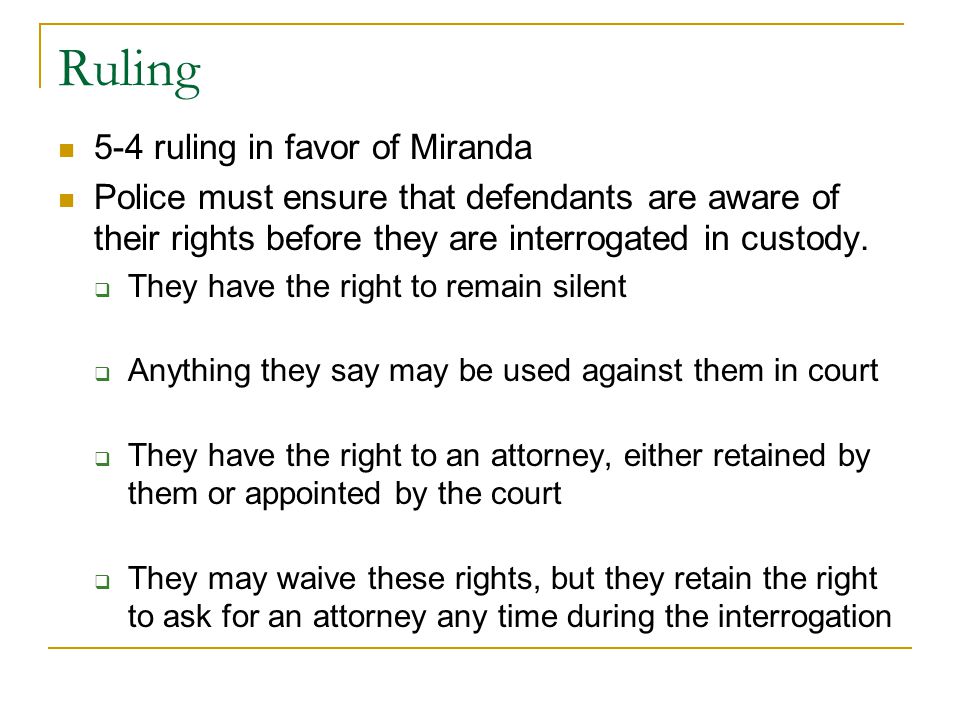 Ruling 5-4 ruling in favor of Miranda Police must ensure that defendants are aware of their rights before they are interrogated in custody.