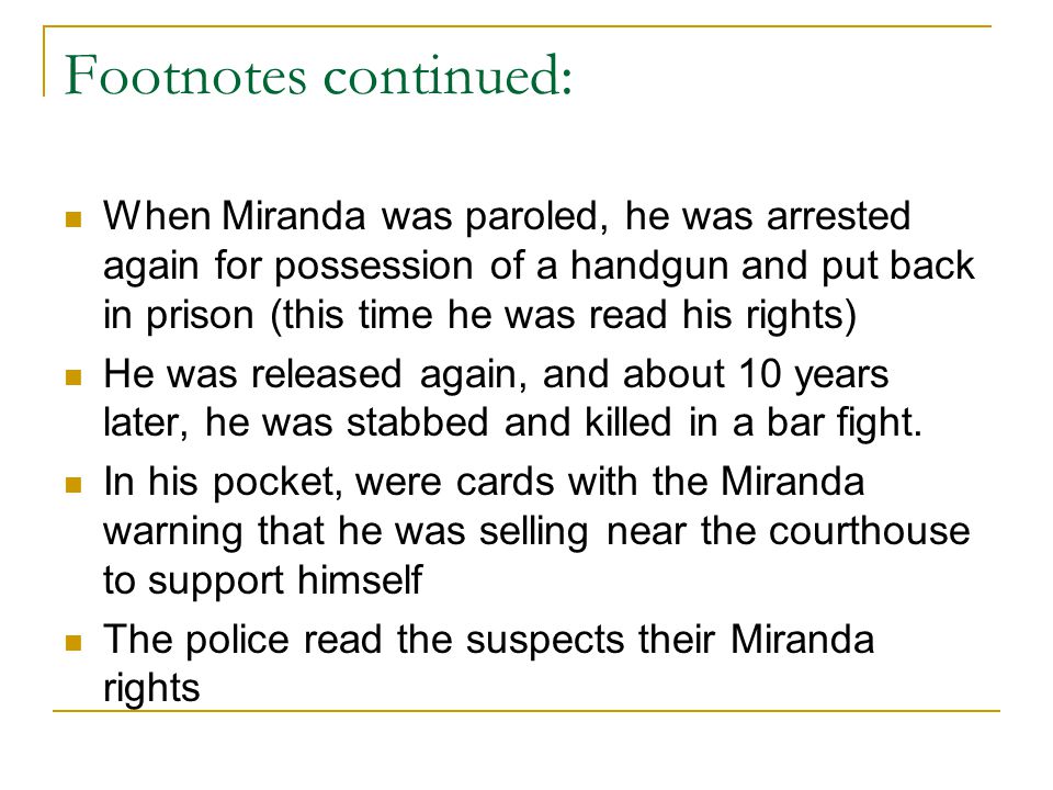 Footnotes continued: When Miranda was paroled, he was arrested again for possession of a handgun and put back in prison (this time he was read his rights) He was released again, and about 10 years later, he was stabbed and killed in a bar fight.