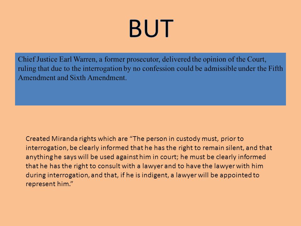 Created Miranda rights which are The person in custody must, prior to interrogation, be clearly informed that he has the right to remain silent, and that anything he says will be used against him in court; he must be clearly informed that he has the right to consult with a lawyer and to have the lawyer with him during interrogation, and that, if he is indigent, a lawyer will be appointed to represent him.