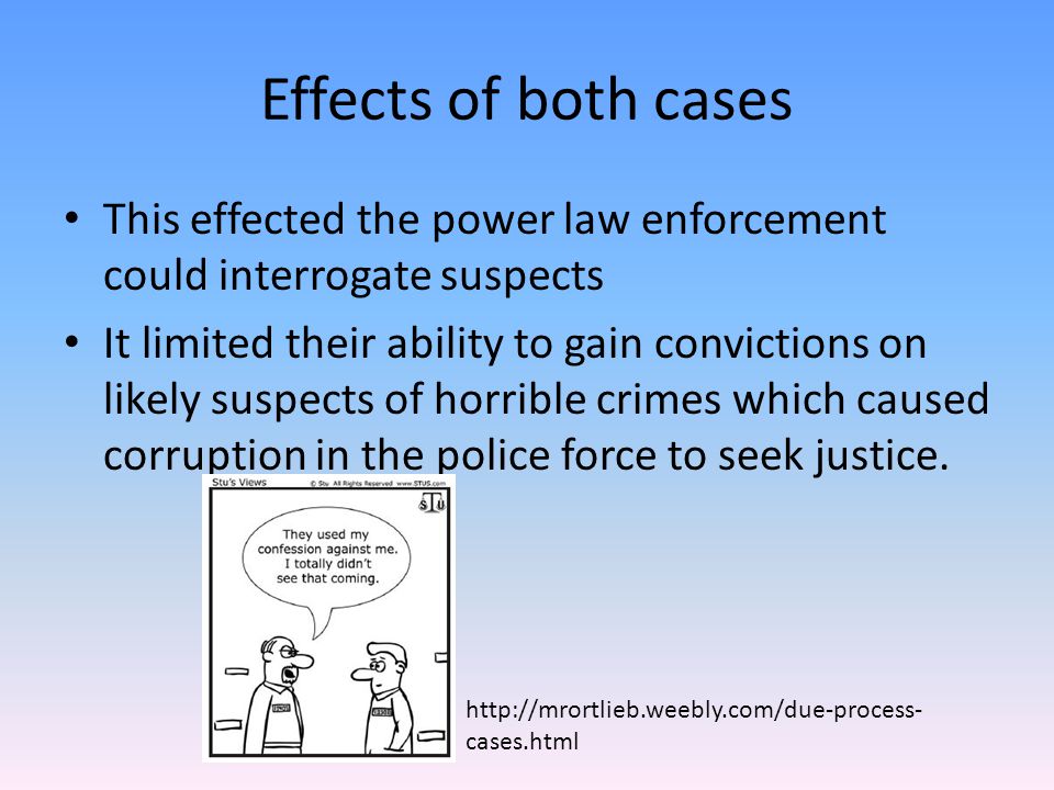Effects of both cases This effected the power law enforcement could interrogate suspects It limited their ability to gain convictions on likely suspects of horrible crimes which caused corruption in the police force to seek justice.