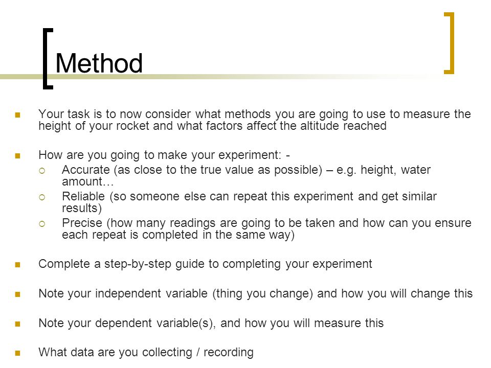 Method Your task is to now consider what methods you are going to use to measure the height of your rocket and what factors affect the altitude reached How are you going to make your experiment: -  Accurate (as close to the true value as possible) – e.g.