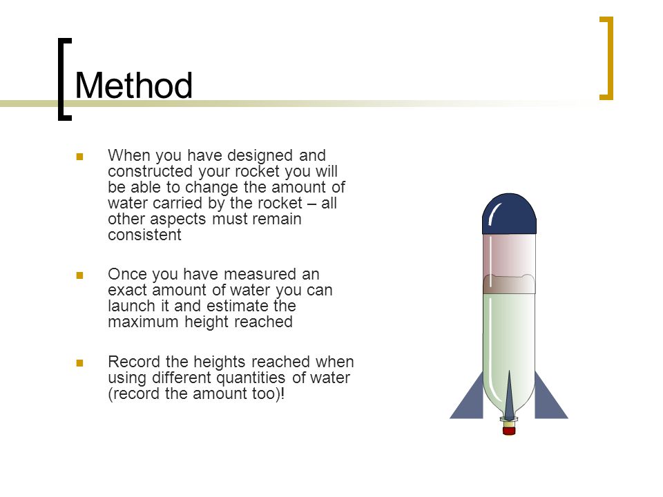 Method When you have designed and constructed your rocket you will be able to change the amount of water carried by the rocket – all other aspects must remain consistent Once you have measured an exact amount of water you can launch it and estimate the maximum height reached Record the heights reached when using different quantities of water (record the amount too)!