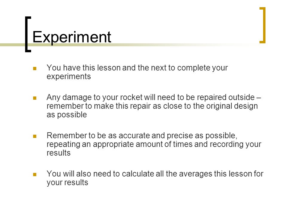 Experiment You have this lesson and the next to complete your experiments Any damage to your rocket will need to be repaired outside – remember to make this repair as close to the original design as possible Remember to be as accurate and precise as possible, repeating an appropriate amount of times and recording your results You will also need to calculate all the averages this lesson for your results