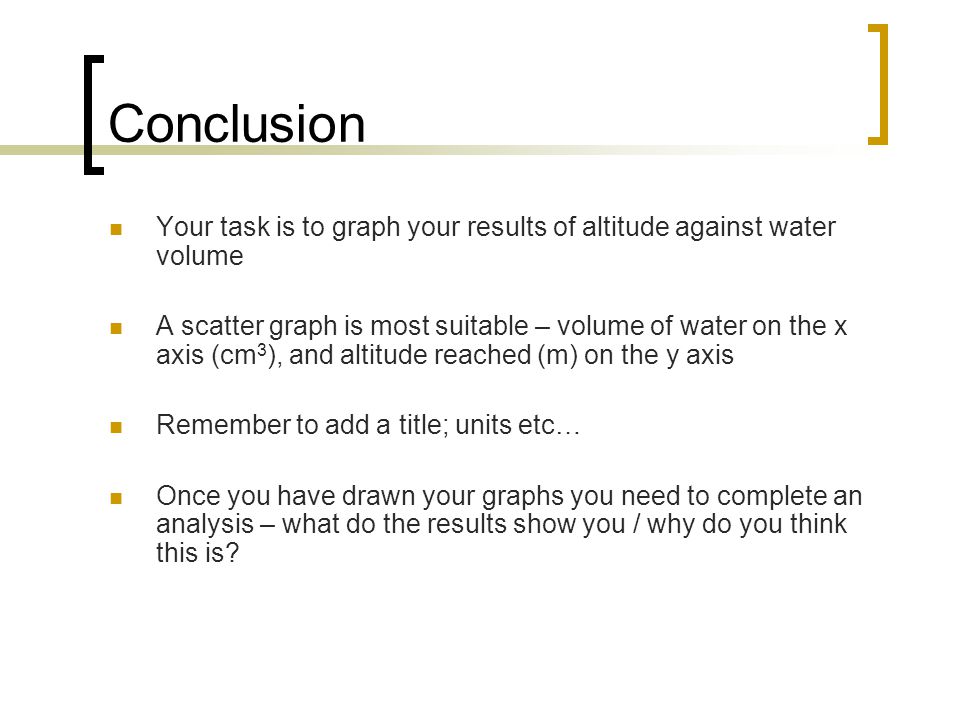 Conclusion Your task is to graph your results of altitude against water volume A scatter graph is most suitable – volume of water on the x axis (cm 3 ), and altitude reached (m) on the y axis Remember to add a title; units etc… Once you have drawn your graphs you need to complete an analysis – what do the results show you / why do you think this is