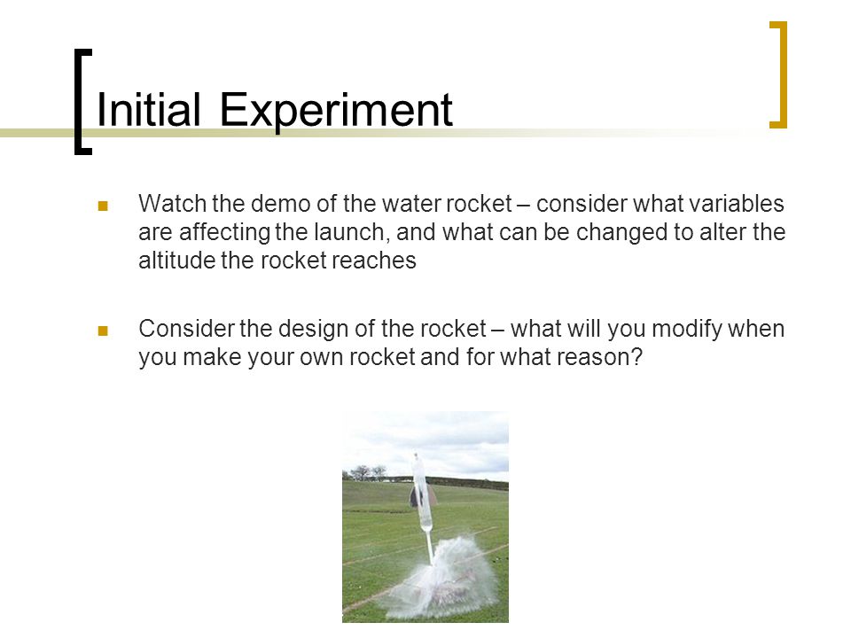 Initial Experiment Watch the demo of the water rocket – consider what variables are affecting the launch, and what can be changed to alter the altitude the rocket reaches Consider the design of the rocket – what will you modify when you make your own rocket and for what reason