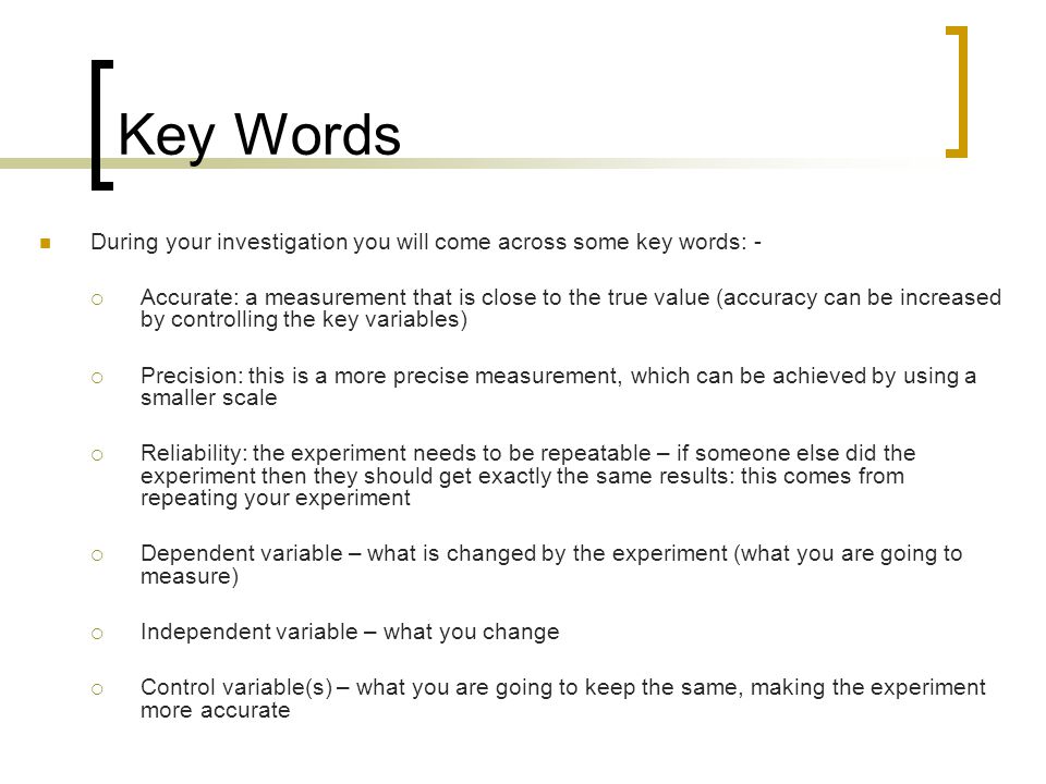 Key Words During your investigation you will come across some key words: -  Accurate: a measurement that is close to the true value (accuracy can be increased by controlling the key variables)  Precision: this is a more precise measurement, which can be achieved by using a smaller scale  Reliability: the experiment needs to be repeatable – if someone else did the experiment then they should get exactly the same results: this comes from repeating your experiment  Dependent variable – what is changed by the experiment (what you are going to measure)  Independent variable – what you change  Control variable(s) – what you are going to keep the same, making the experiment more accurate