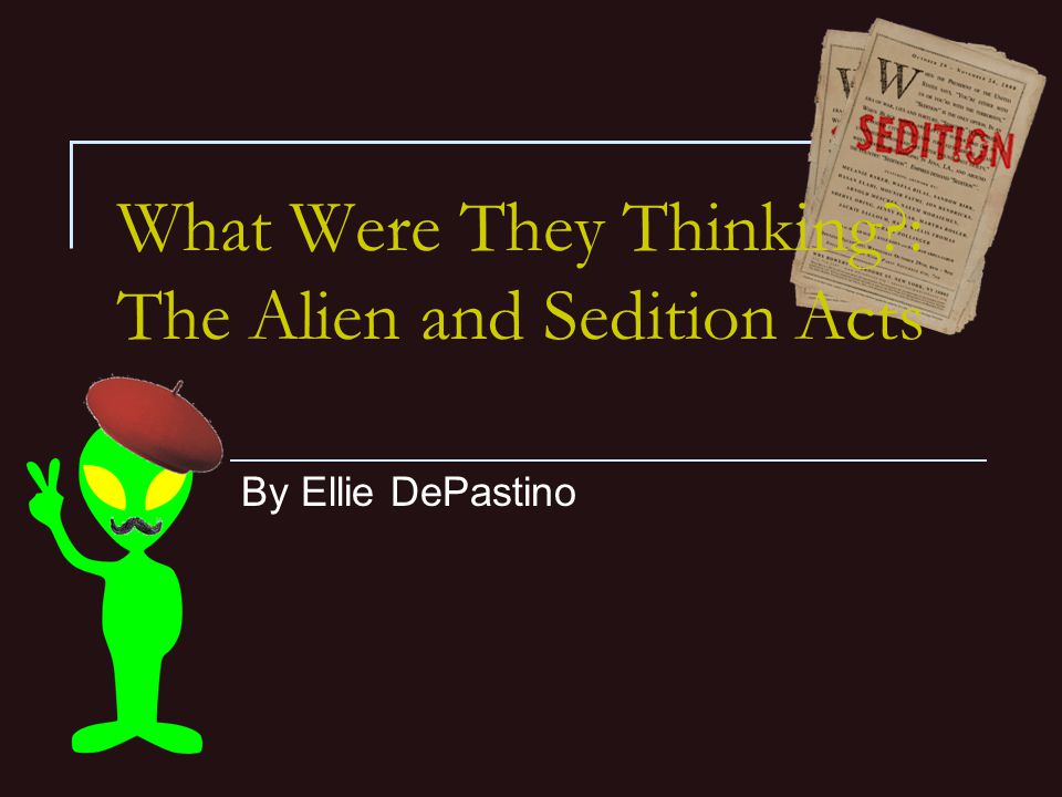 What Were They Thinking : The Alien and Sedition Acts By Ellie DePastino