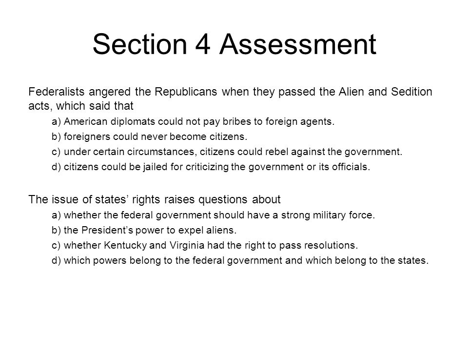 Section 4 Assessment Federalists angered the Republicans when they passed the Alien and Sedition acts, which said that a)American diplomats could not pay bribes to foreign agents.