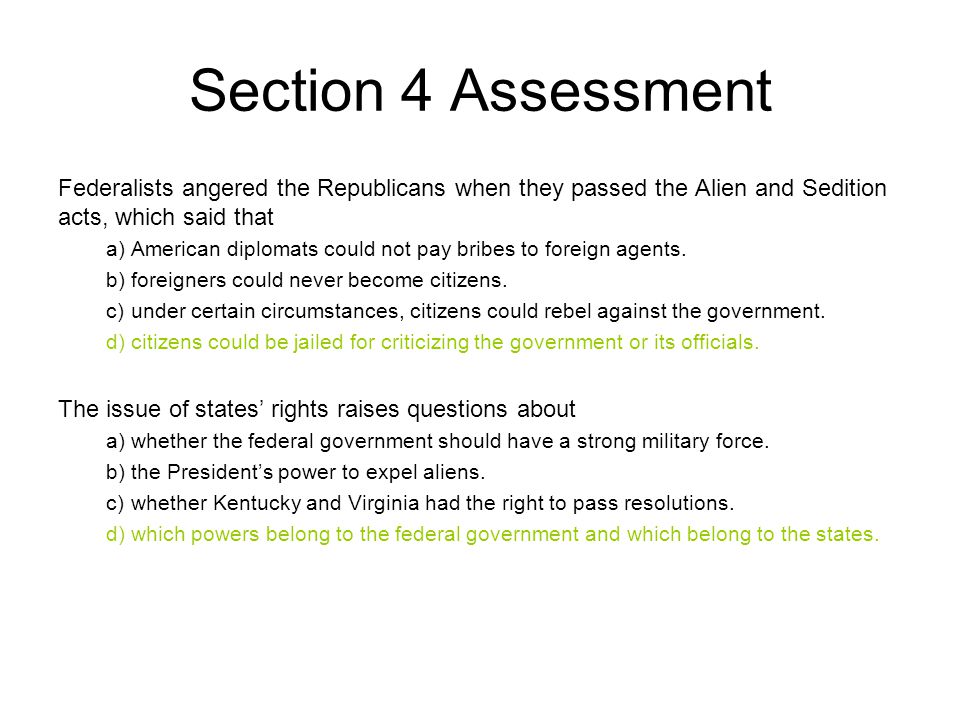 Section 4 Assessment Federalists angered the Republicans when they passed the Alien and Sedition acts, which said that a)American diplomats could not pay bribes to foreign agents.