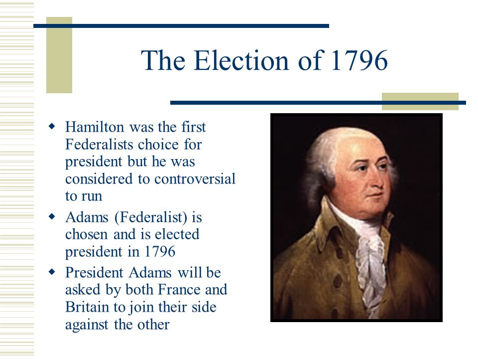 The Election of 1796  Hamilton was the first Federalists choice for president but he was considered to controversial to run  Adams (Federalist) is chosen and is elected president in 1796  President Adams will be asked by both France and Britain to join their side against the other