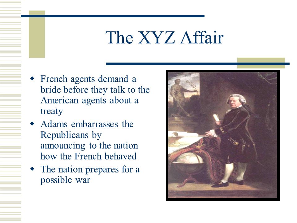 The XYZ Affair  French agents demand a bride before they talk to the American agents about a treaty  Adams embarrasses the Republicans by announcing to the nation how the French behaved  The nation prepares for a possible war