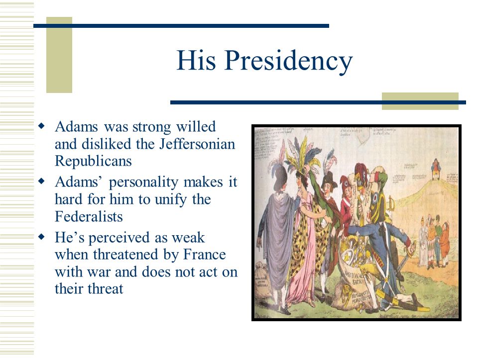His Presidency  Adams was strong willed and disliked the Jeffersonian Republicans  Adams’ personality makes it hard for him to unify the Federalists  He’s perceived as weak when threatened by France with war and does not act on their threat