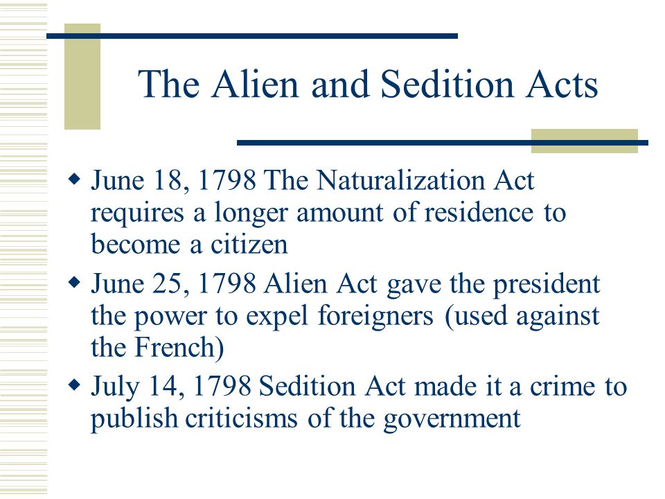 The Alien and Sedition Acts  June 18, 1798 The Naturalization Act requires a longer amount of residence to become a citizen  June 25, 1798 Alien Act gave the president the power to expel foreigners (used against the French)  July 14, 1798 Sedition Act made it a crime to publish criticisms of the government
