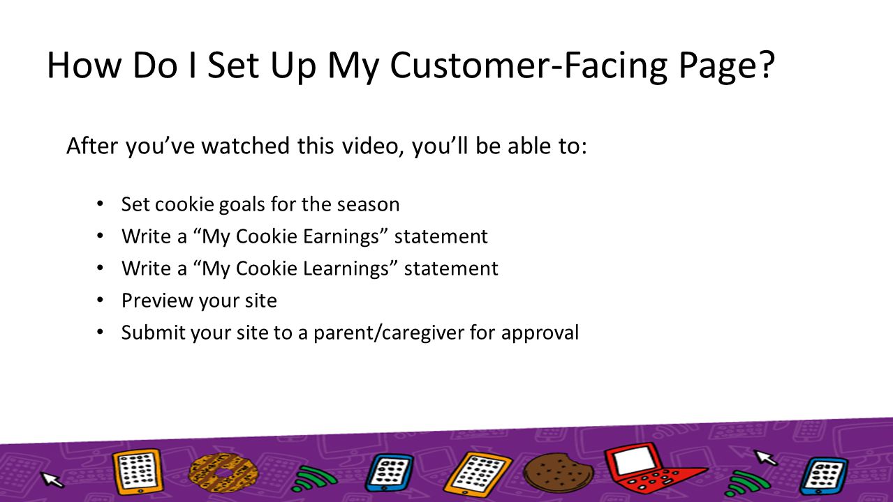 After you’ve watched this video, you’ll be able to: Set cookie goals for the season Write a My Cookie Earnings statement Write a My Cookie Learnings statement Preview your site Submit your site to a parent/caregiver for approval How Do I Set Up My Customer-Facing Page