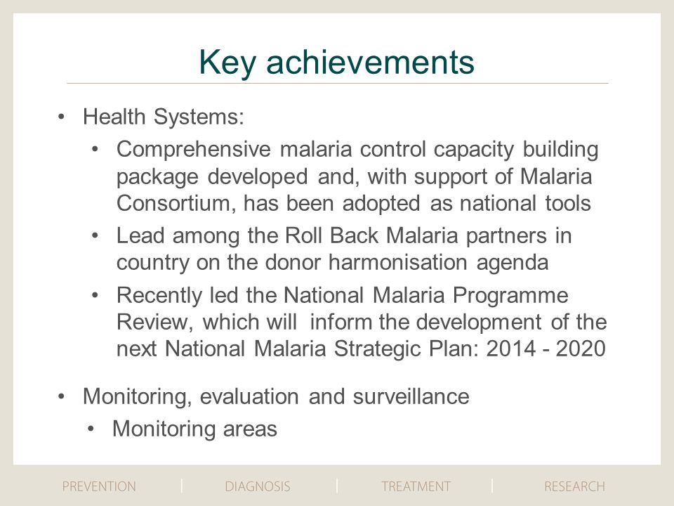 Key achievements Health Systems: Comprehensive malaria control capacity building package developed and, with support of Malaria Consortium, has been adopted as national tools Lead among the Roll Back Malaria partners in country on the donor harmonisation agenda Recently led the National Malaria Programme Review, which will inform the development of the next National Malaria Strategic Plan: Monitoring, evaluation and surveillance Monitoring areas