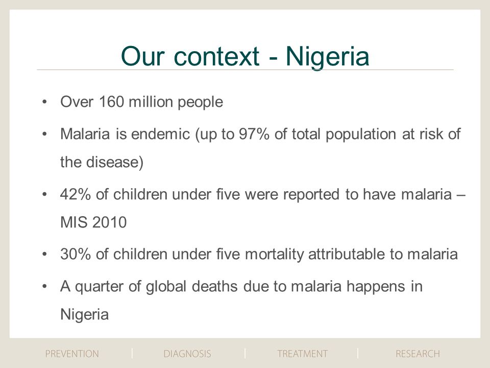 Our context - Nigeria Over 160 million people Malaria is endemic (up to 97% of total population at risk of the disease) 42% of children under five were reported to have malaria – MIS % of children under five mortality attributable to malaria A quarter of global deaths due to malaria happens in Nigeria