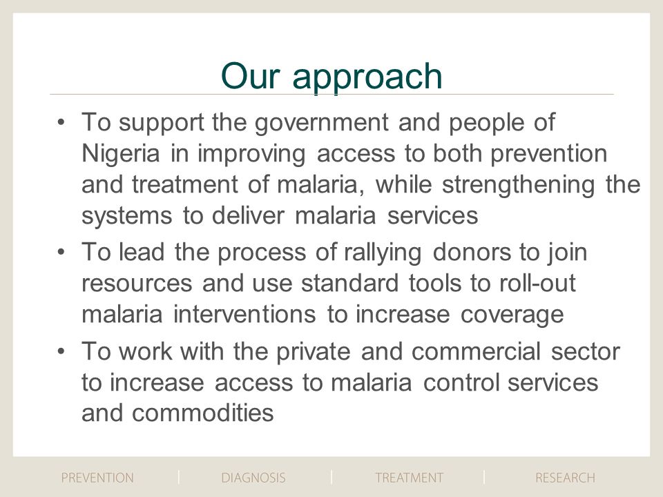 To support the government and people of Nigeria in improving access to both prevention and treatment of malaria, while strengthening the systems to deliver malaria services To lead the process of rallying donors to join resources and use standard tools to roll-out malaria interventions to increase coverage To work with the private and commercial sector to increase access to malaria control services and commodities Our approach