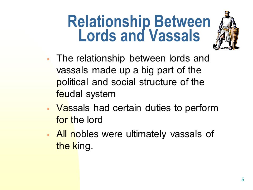5 Relationship Between Lords and Vassals  The relationship between lords and vassals made up a big part of the political and social structure of the feudal system  Vassals had certain duties to perform for the lord  All nobles were ultimately vassals of the king.