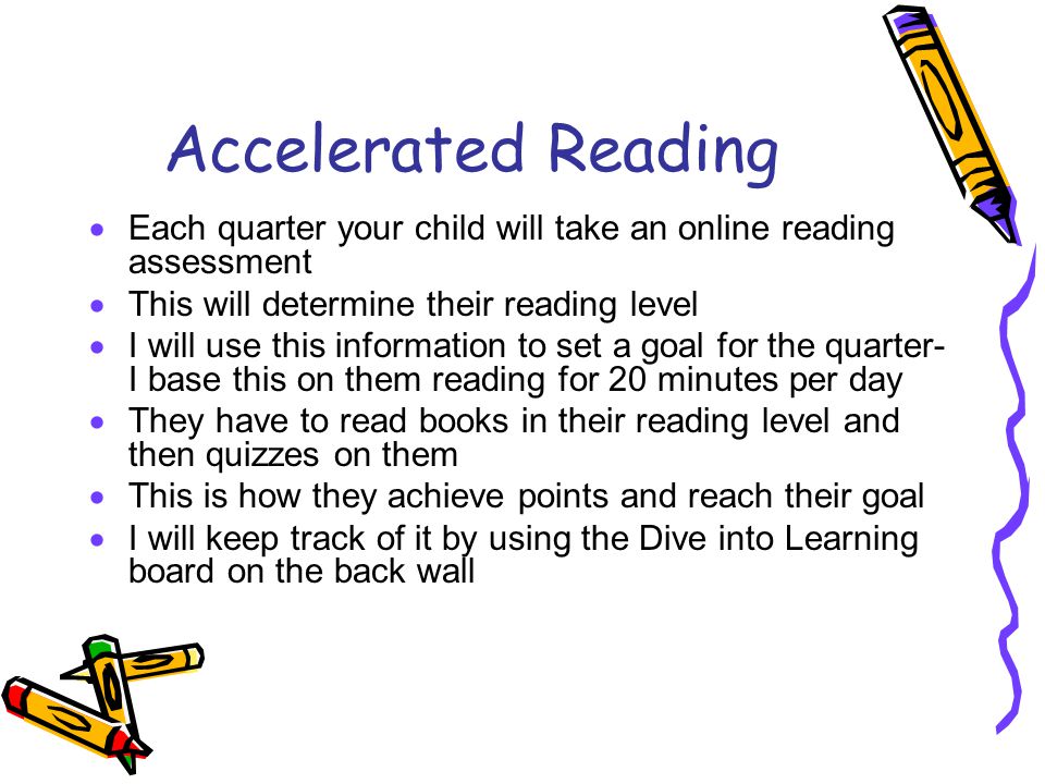 Accelerated Reading  Each quarter your child will take an online reading assessment  This will determine their reading level  I will use this information to set a goal for the quarter- I base this on them reading for 20 minutes per day  They have to read books in their reading level and then quizzes on them  This is how they achieve points and reach their goal  I will keep track of it by using the Dive into Learning board on the back wall