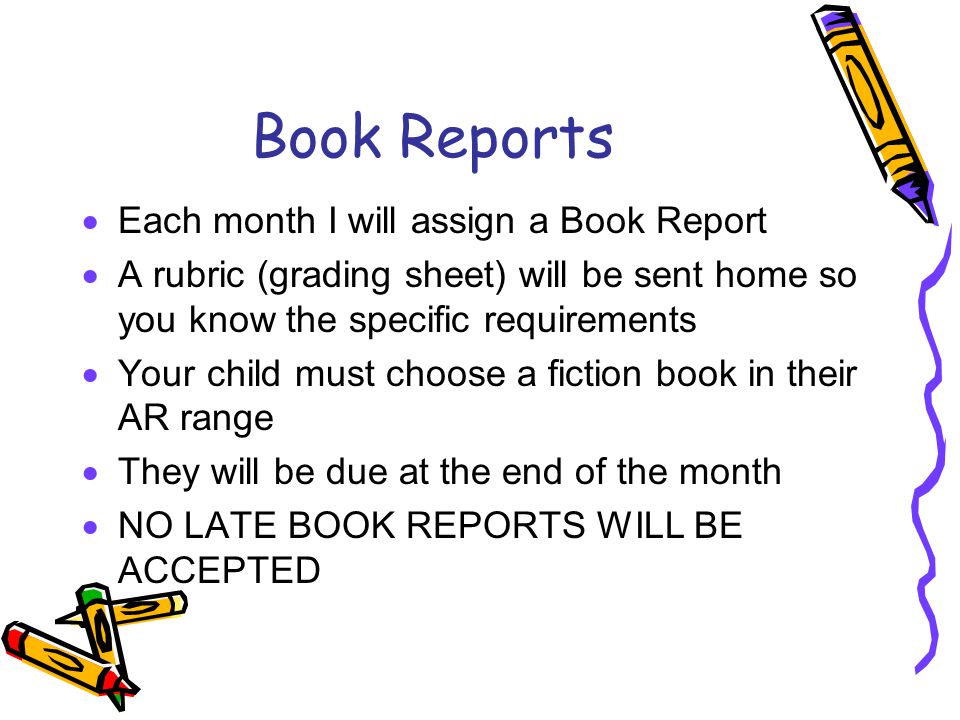 Book Reports  Each month I will assign a Book Report  A rubric (grading sheet) will be sent home so you know the specific requirements  Your child must choose a fiction book in their AR range  They will be due at the end of the month  NO LATE BOOK REPORTS WILL BE ACCEPTED
