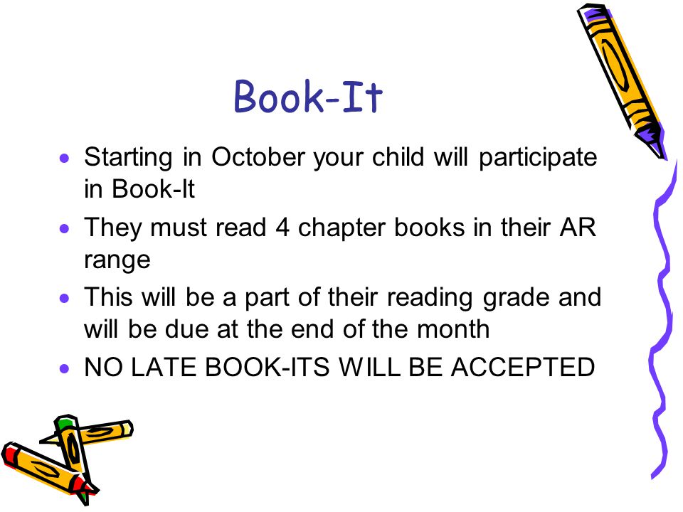 Book-It  Starting in October your child will participate in Book-It  They must read 4 chapter books in their AR range  This will be a part of their reading grade and will be due at the end of the month  NO LATE BOOK-ITS WILL BE ACCEPTED