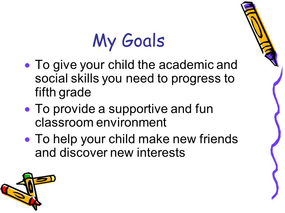 My Goals  To give your child the academic and social skills you need to progress to fifth grade  To provide a supportive and fun classroom environment  To help your child make new friends and discover new interests