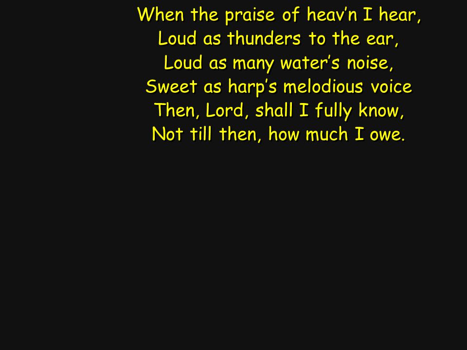 When the praise of heav’n I hear, Loud as thunders to the ear, Loud as many water’s noise, Sweet as harp’s melodious voice Then, Lord, shall I fully know, Not till then, how much I owe.