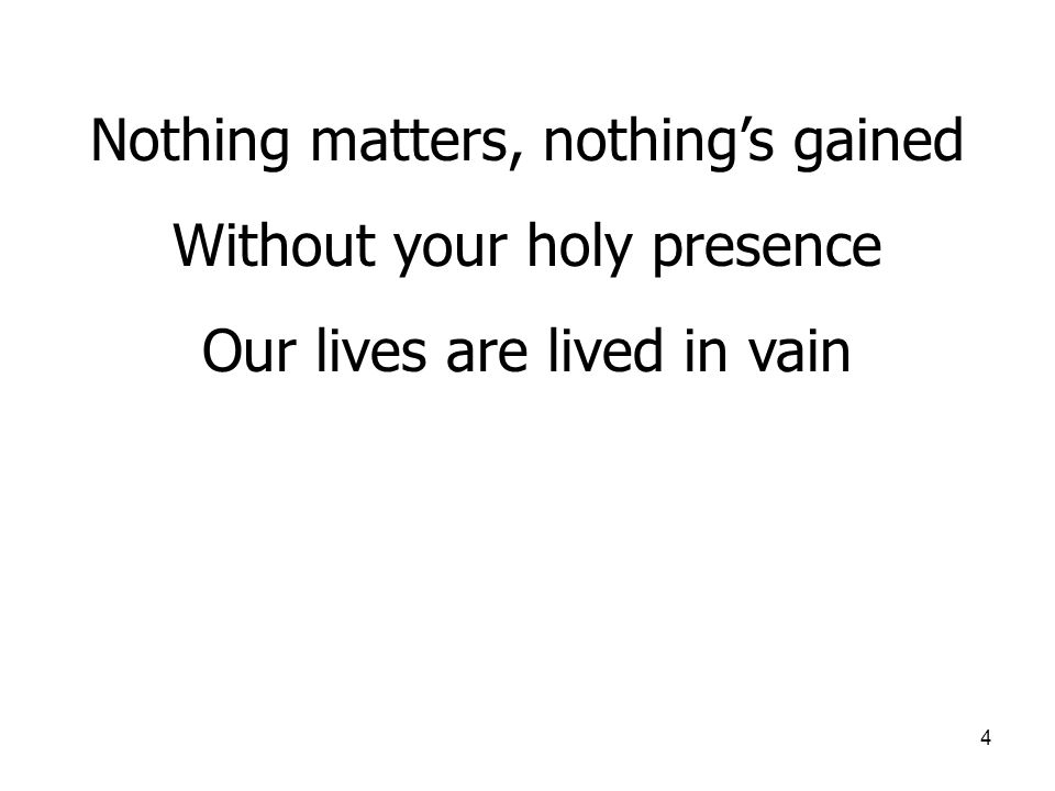 4 Nothing matters, nothing’s gained Without your holy presence Our lives are lived in vain