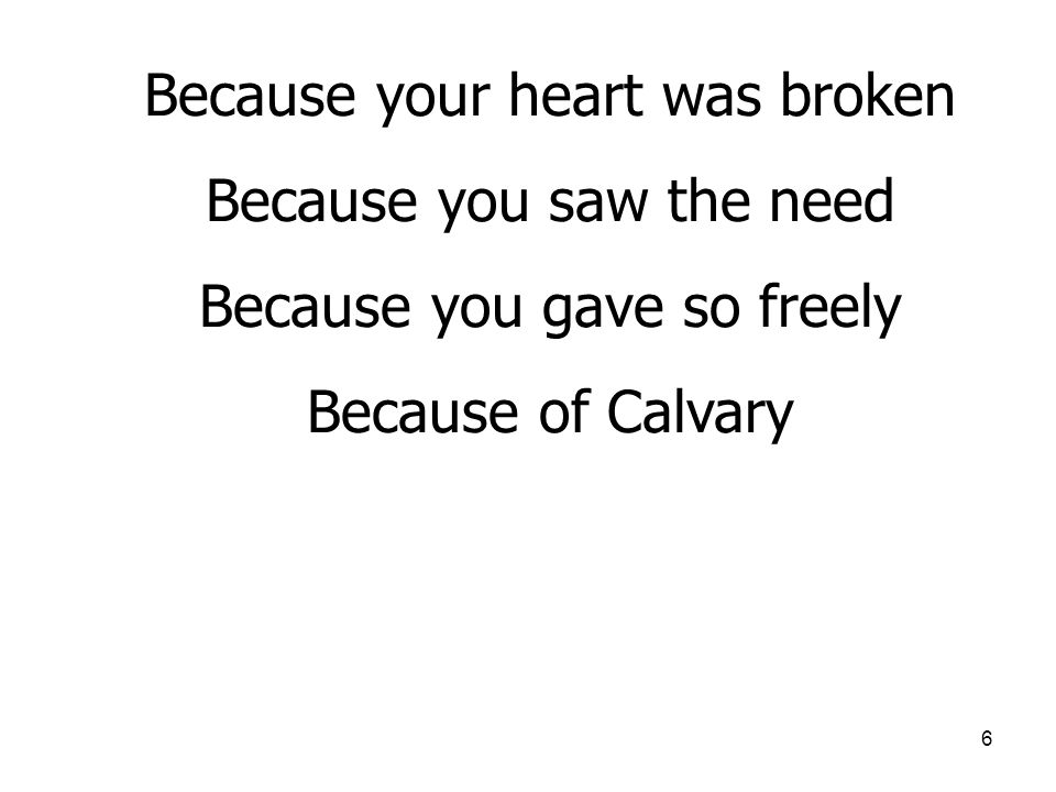 6 Because your heart was broken Because you saw the need Because you gave so freely Because of Calvary
