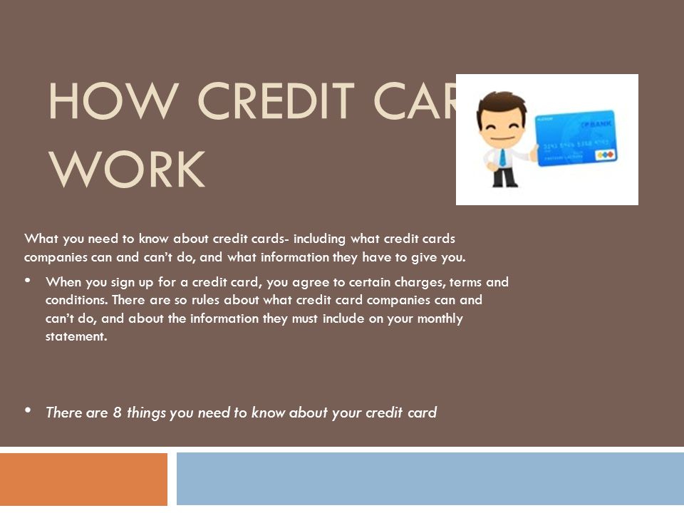 HOW CREDIT CARDS WORK What you need to know about credit cards- including what credit cards companies can and can’t do, and what information they have to give you.