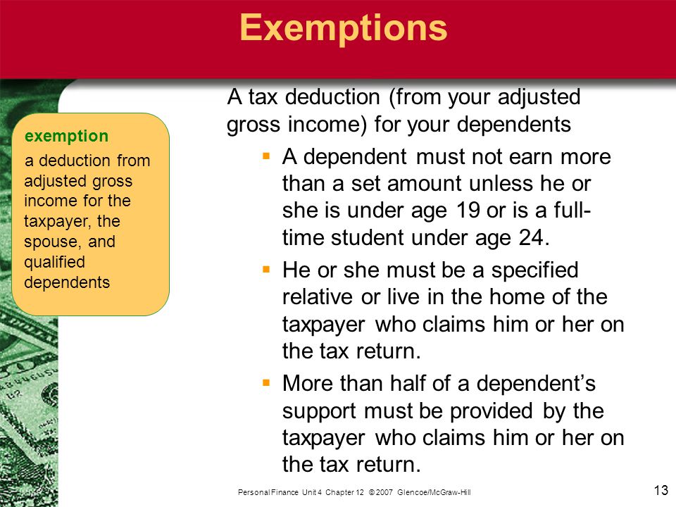 13 Personal Finance Unit 4 Chapter 12 © 2007 Glencoe/McGraw-Hill Exemptions A tax deduction (from your adjusted gross income) for your dependents  A dependent must not earn more than a set amount unless he or she is under age 19 or is a full- time student under age 24.