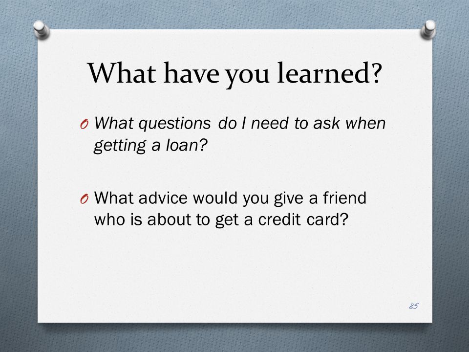 What have you learned. O What questions do I need to ask when getting a loan.