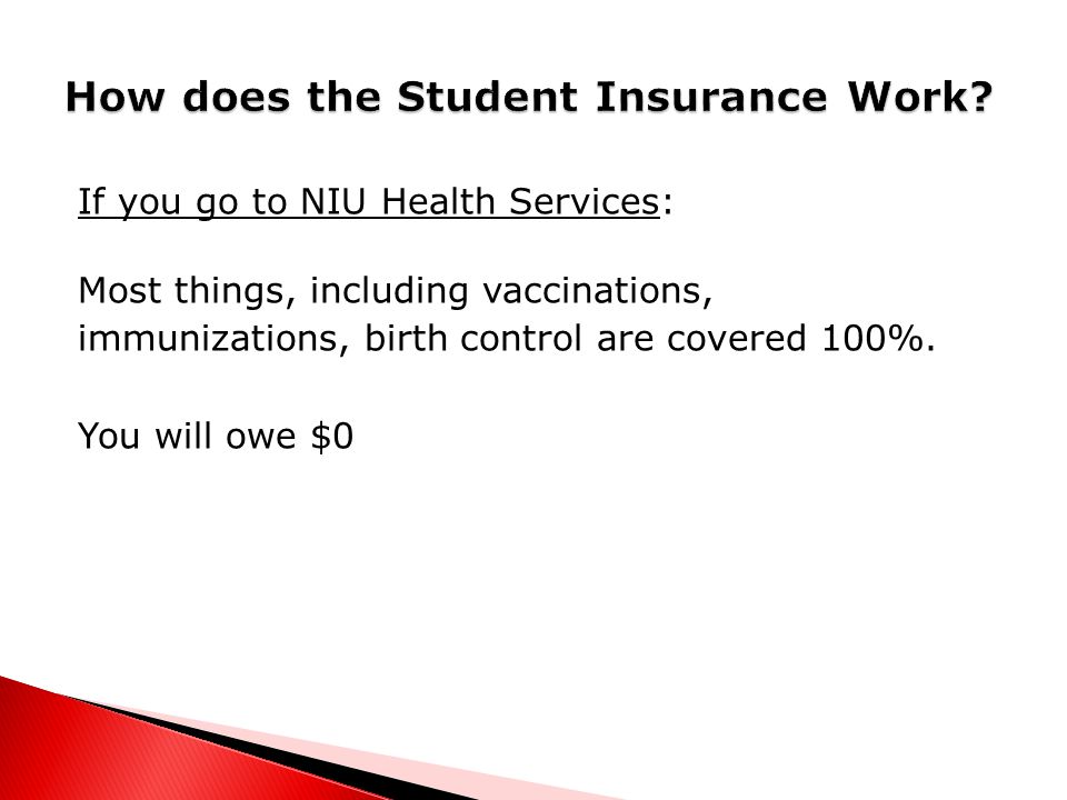 If you go to NIU Health Services: Most things, including vaccinations, immunizations, birth control are covered 100%.