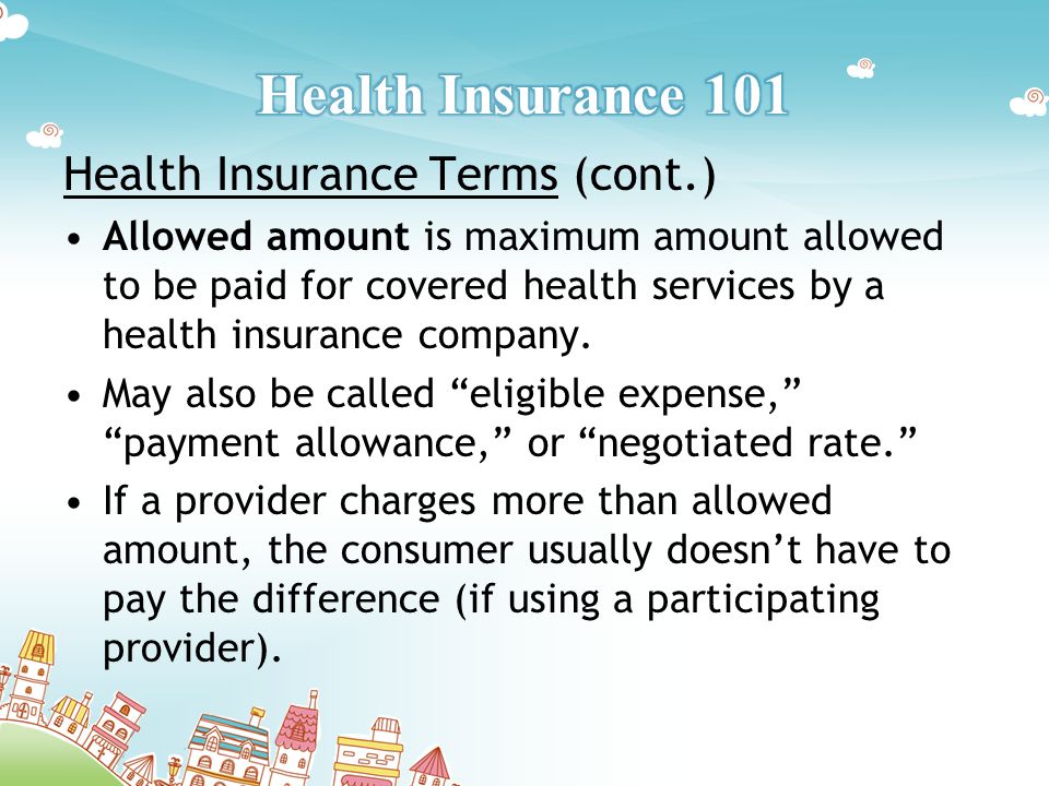 Health Insurance Terms (cont.) Allowed amount is maximum amount allowed to be paid for covered health services by a health insurance company.