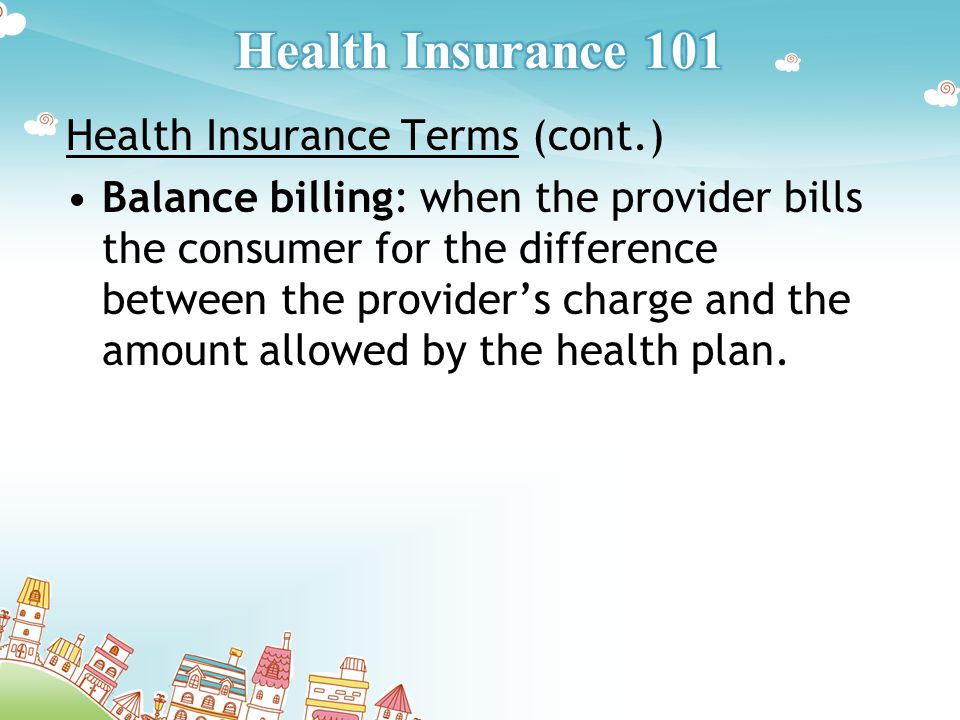Health Insurance Terms (cont.) Balance billing: when the provider bills the consumer for the difference between the provider’s charge and the amount allowed by the health plan.