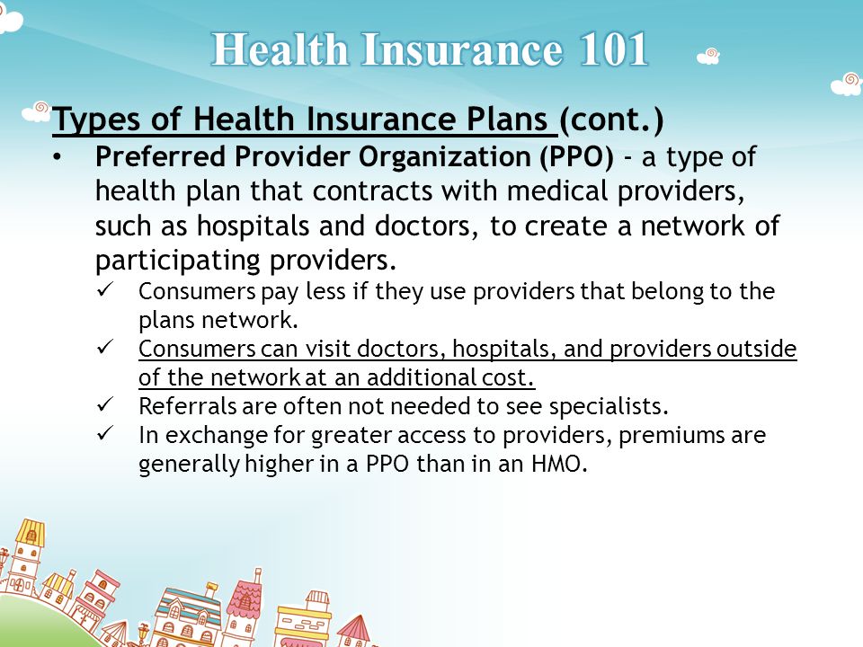 Types of Health Insurance Plans (cont.) Preferred Provider Organization (PPO) - a type of health plan that contracts with medical providers, such as hospitals and doctors, to create a network of participating providers.