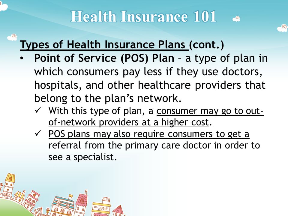 Types of Health Insurance Plans (cont.) Point of Service (POS) Plan – a type of plan in which consumers pay less if they use doctors, hospitals, and other healthcare providers that belong to the plan’s network.