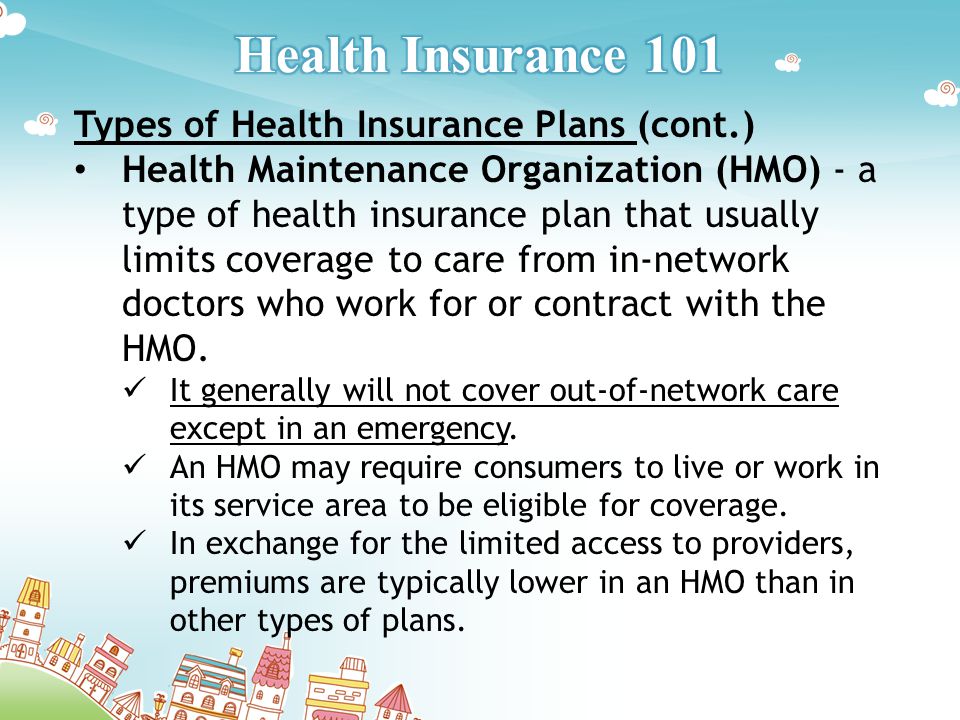 Types of Health Insurance Plans (cont.) Health Maintenance Organization (HMO) - a type of health insurance plan that usually limits coverage to care from in-network doctors who work for or contract with the HMO.