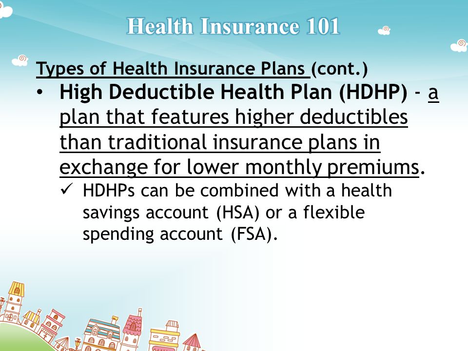 Types of Health Insurance Plans (cont.) High Deductible Health Plan (HDHP) - a plan that features higher deductibles than traditional insurance plans in exchange for lower monthly premiums.